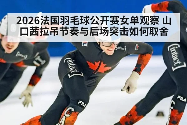 2026法国羽毛球公开赛女单观察 山口茜拉吊节奏与后场突击如何取舍